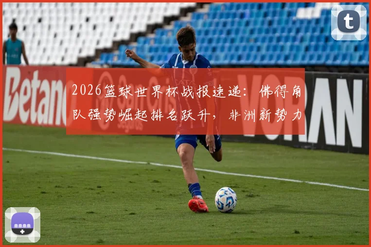 2026篮球世界杯战报速递:佛得角队强势崛起排名跃升,非洲新势力搅动世界篮坛格局