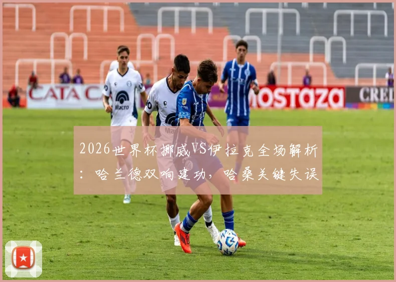 2026世界杯挪威VS伊拉克全场解析：哈兰德双响建功，哈桑关键失误葬送好局，北欧海盗2-1险胜西亚劲旅