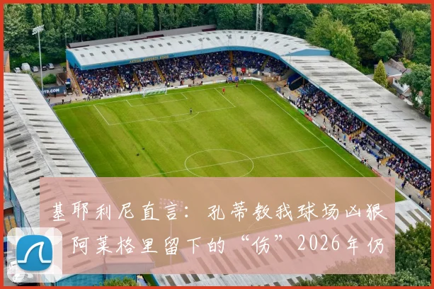 基耶利尼直言:孔蒂教我球场凶狠,阿莱格里留下的“伤”2026年仍在,两位名帅执教尤文对比实录