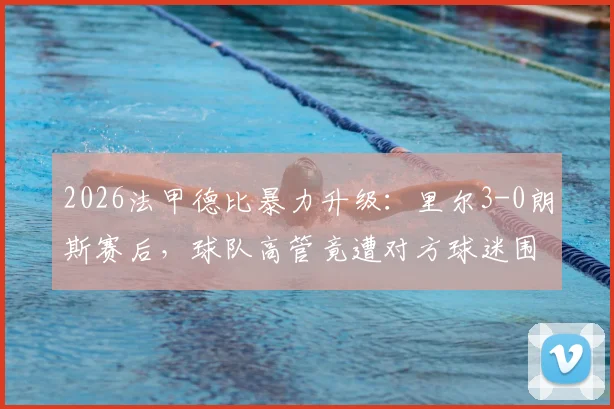 2026法甲德比暴力升级：里尔3-0朗斯赛后，球队高管竟遭对方球迷围殴，法国足坛再响警钟