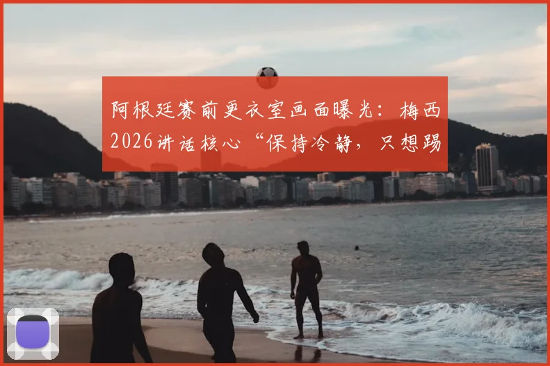 阿根廷赛前更衣室画面曝光:梅西2026讲话核心“保持冷静,只想踢球”,年轻球员必看的心态课