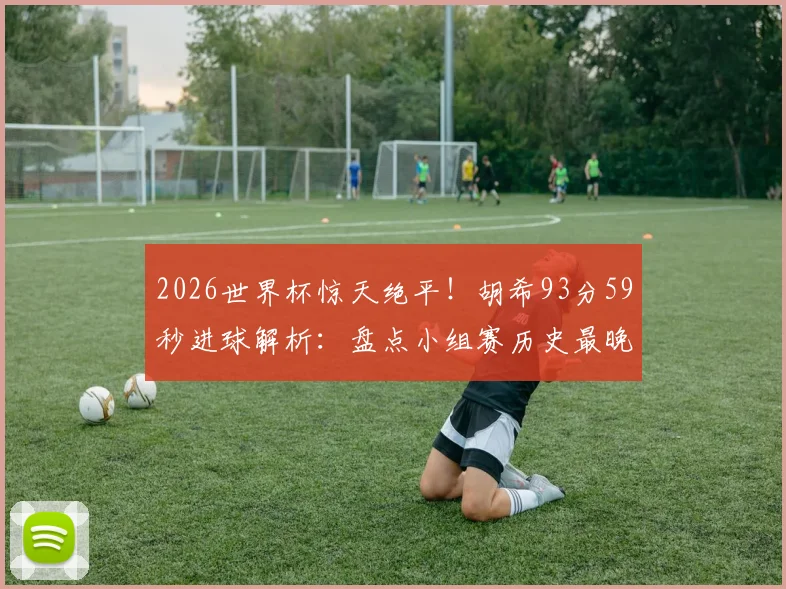 2026世界杯惊天绝平！胡希93分59秒进球解析：盘点小组赛历史最晚绝平球排名，探寻球员背后故事