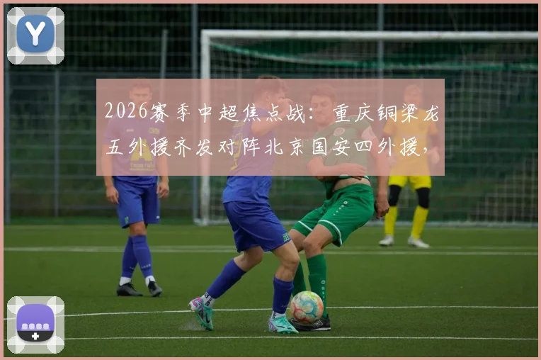 2026赛季中超焦点战：重庆铜梁龙五外援齐发对阵北京国安四外援，张玉宁领衔锋线，战术打法深度解析