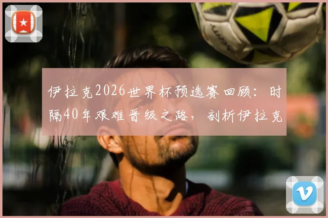 伊拉克2026世界杯预选赛回顾：时隔40年艰难晋级之路，剖析伊拉克足球的坚守与突破