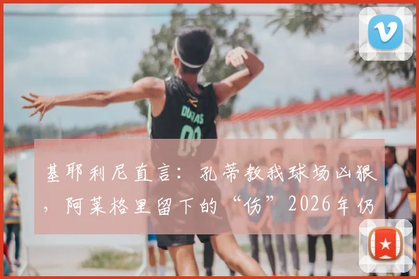 基耶利尼直言:孔蒂教我球场凶狠,阿莱格里留下的“伤”2026年仍在,两位名帅执教尤文对比实录