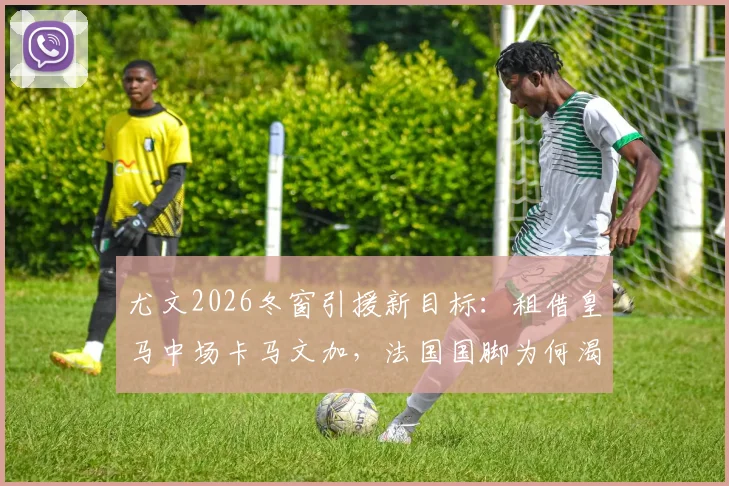 尤文2026冬窗引援新目标:租借皇马中场卡马文加,法国国脚为何渴望转投意甲重新证明自己