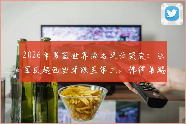 2026年男篮世界排名风云突变:法国反超西班牙跌至第三,佛得角飚升引关注,深度剖析格局洗牌背后