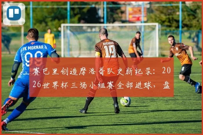 赛巴里创造摩洛哥队史新纪录:2026世界杯三场小组赛全部进球,盘点其赛场表现与关键数据