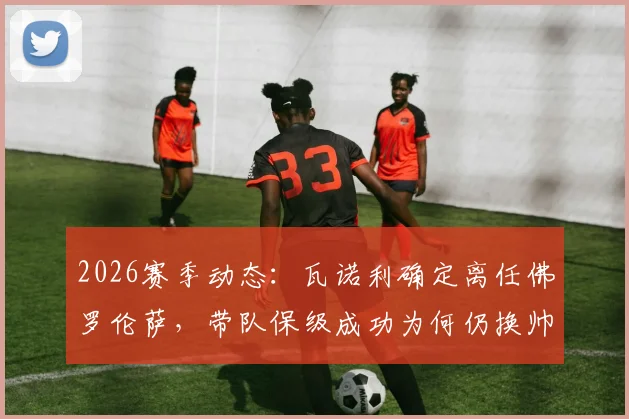 2026赛季动态：瓦诺利确定离任佛罗伦萨，带队保级成功为何仍换帅？潜在新帅人选前瞻