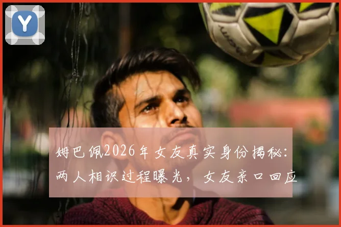 姆巴佩2026年女友真实身份揭秘：两人相识过程曝光，女友亲口回应媒体不实传言