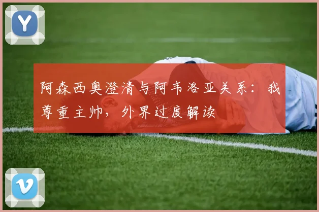 阿森西奥澄清与阿韦洛亚关系:我尊重主帅,外界过度解读