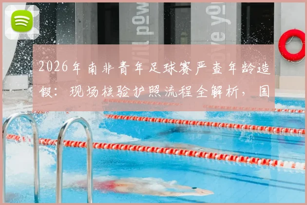 2026年南非青年足球赛严查年龄造假：现场核验护照流程全解析，国际赛事年龄验证方法揭秘