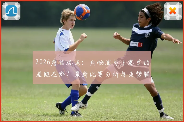 2026詹俊观点:利物浦与上赛季的差距在哪?最新比赛分析与走势解读