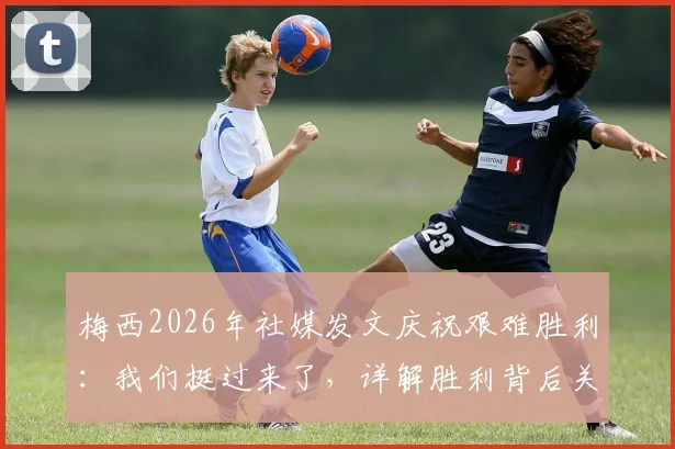 梅西2026年社媒发文庆祝艰难胜利：我们挺过来了，详解胜利背后关键因素与战术意义
