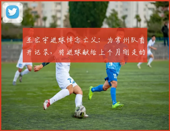 王宏宇进球悼念亡父：为常州队首开记录，将进球献给上个月刚走的父亲
