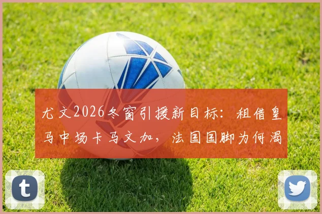 尤文2026冬窗引援新目标：租借皇马中场卡马文加，法国国脚为何渴望转投意甲重新证明自己