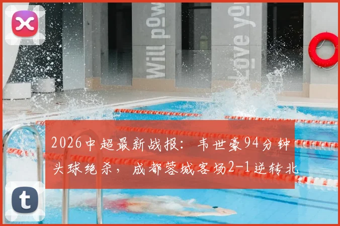 2026中超最新战报:韦世豪94分钟头球绝杀,成都蓉城客场2-1逆转北京国安,附全场录像回顾