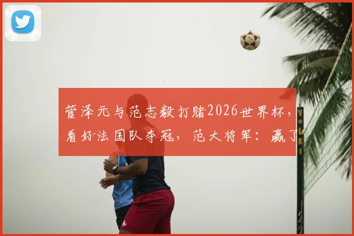 管泽元与范志毅打赌2026世界杯,看好法国队夺冠,范大将军:赢了喊你四年师父!