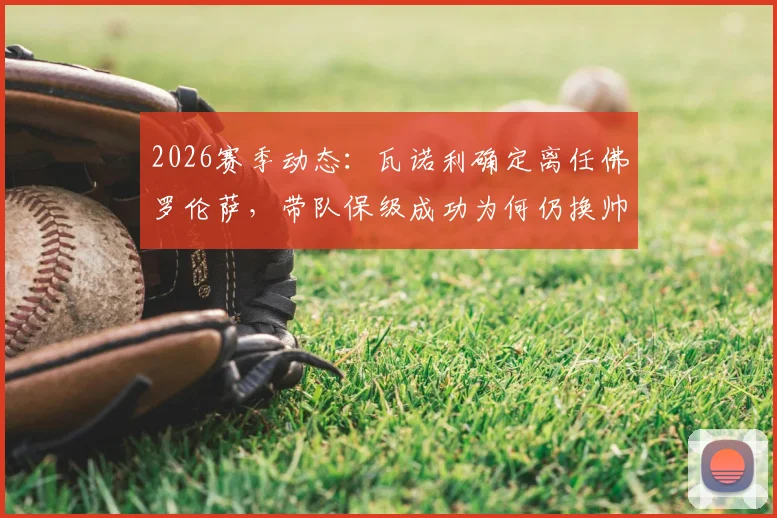 2026赛季动态：瓦诺利确定离任佛罗伦萨，带队保级成功为何仍换帅？潜在新帅人选前瞻