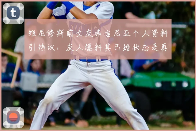 维尼修斯前女友弗吉尼亚个人资料引热议，友人爆料其已婚状态是真是假？2026年事件后续细节曝光