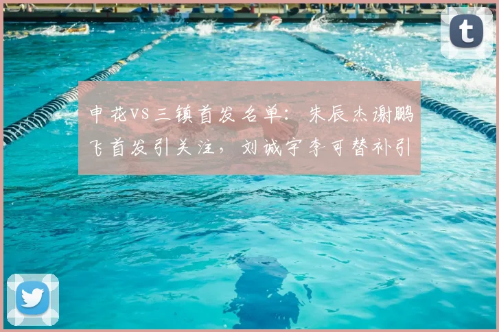 申花vs三镇首发名单：朱辰杰谢鹏飞首发引关注，刘诚宇李可替补引球迷热议