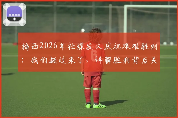 梅西2026年社媒发文庆祝艰难胜利：我们挺过来了，详解胜利背后关键因素与战术意义