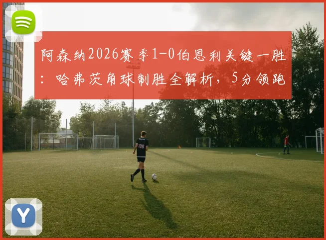阿森纳2026赛季1-0伯恩利关键一胜:哈弗茨角球制胜全解析,5分领跑最快明日夺冠!