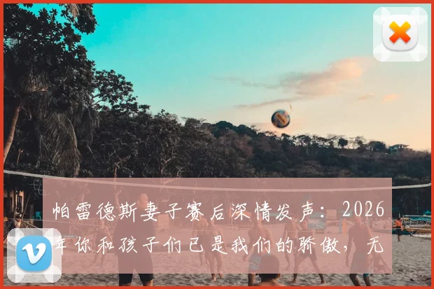 帕雷德斯妻子赛后深情发声：2026年你和孩子们已是我们的骄傲，无需奖杯证明