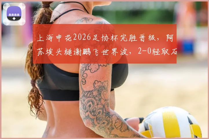 上海申花2026足协杯完胜晋级，阿苏埃头槌谢鹏飞世界波，2-0轻取石家庄功夫战术复盘