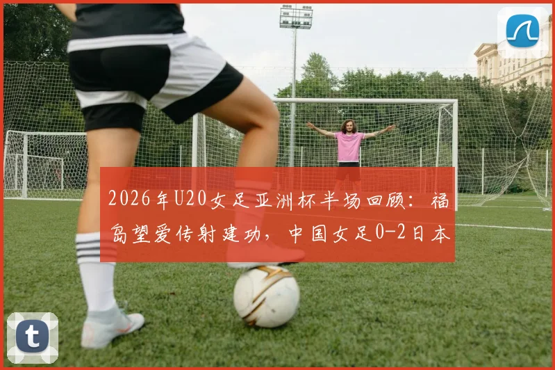 2026年U20女足亚洲杯半场回顾:福岛望爱传射建功,中国女足0-2日本,技术差距与未来挑战分析