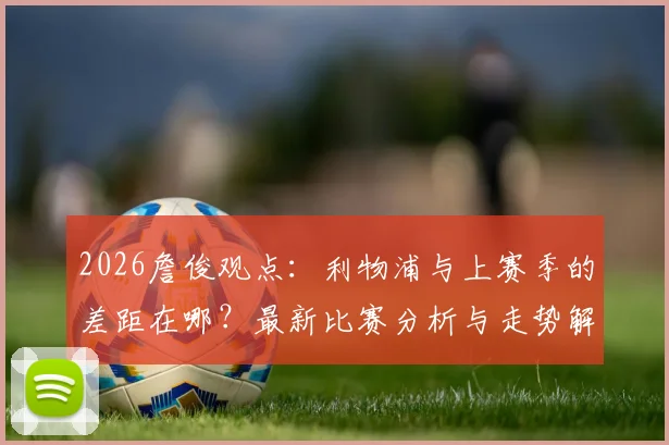 2026詹俊观点：利物浦与上赛季的差距在哪？最新比赛分析与走势解读