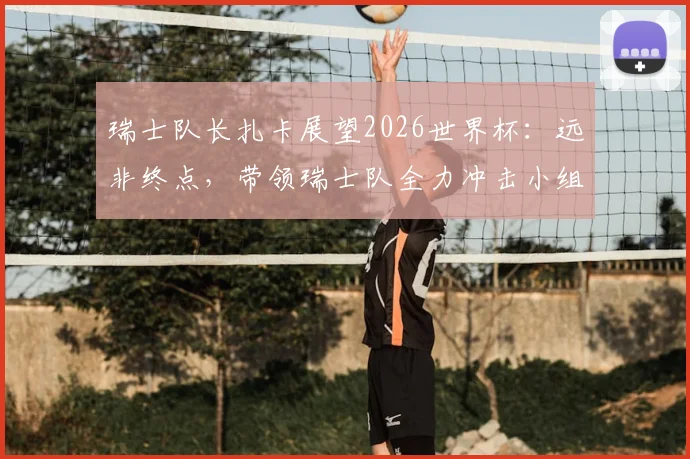 瑞士队长扎卡展望2026世界杯：远非终点，带领瑞士队全力冲击小组出线权