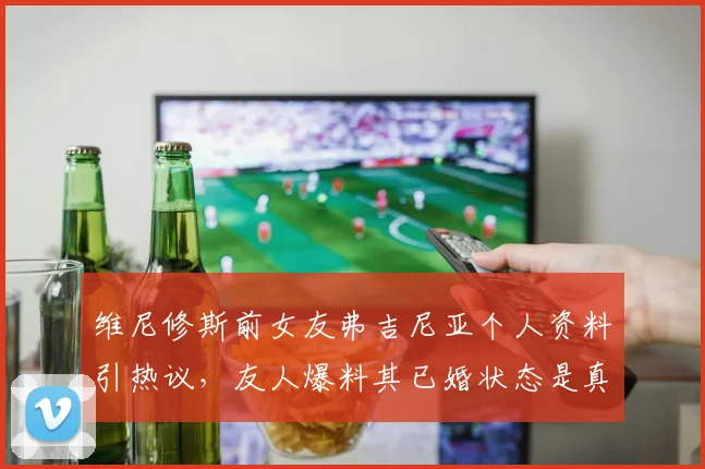 维尼修斯前女友弗吉尼亚个人资料引热议,友人爆料其已婚状态是真是假?2026年事件后续细节曝光