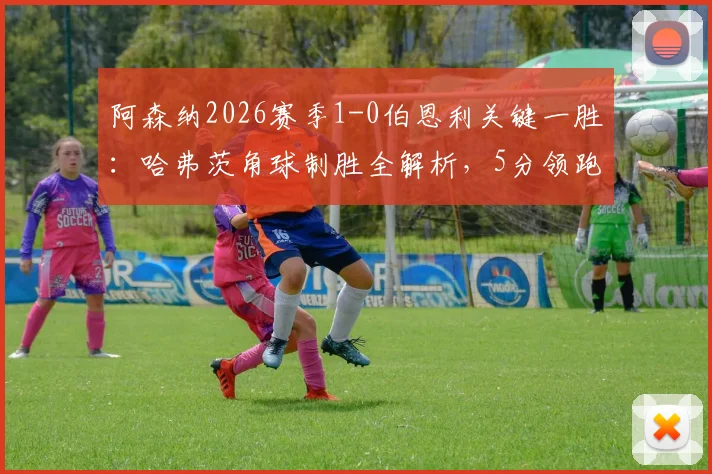 阿森纳2026赛季1-0伯恩利关键一胜:哈弗茨角球制胜全解析,5分领跑最快明日夺冠!