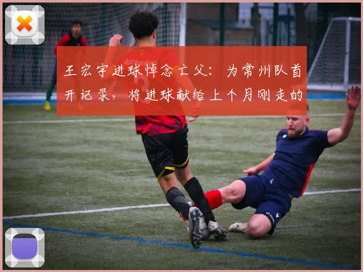 王宏宇进球悼念亡父:为常州队首开记录,将进球献给上个月刚走的父亲