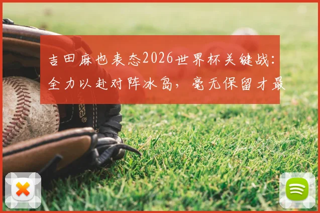 吉田麻也表态2026世界杯关键战：全力以赴对阵冰岛，毫无保留才最重要，附个人专访内容解析