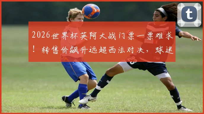 2026世界杯英阿大战门票一票难求!转售价飙升远超西法对决,球迷抢票攻略请收好