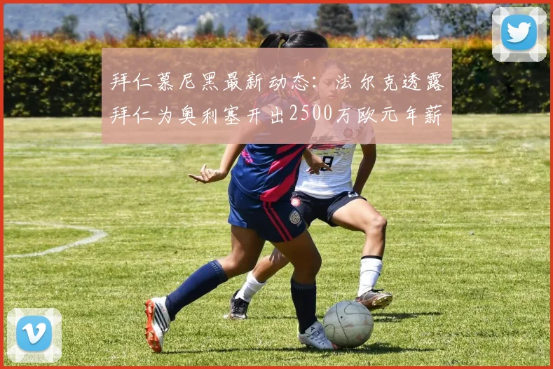 拜仁慕尼黑最新动态：法尔克透露拜仁为奥利塞开出2500万欧元年薪，计划续约至2026，顶薪合同五年细节引关注