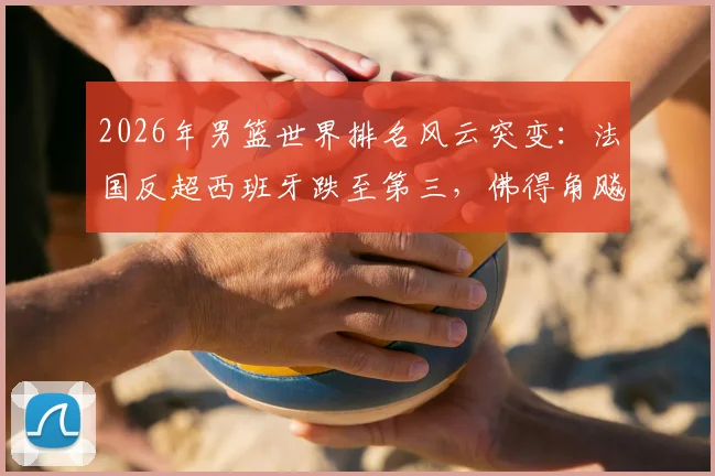 2026年男篮世界排名风云突变：法国反超西班牙跌至第三，佛得角飚升引关注，深度剖析格局洗牌背后