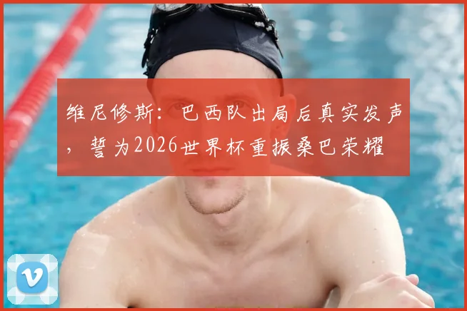 维尼修斯:巴西队出局后真实发声,誓为2026世界杯重振桑巴荣耀