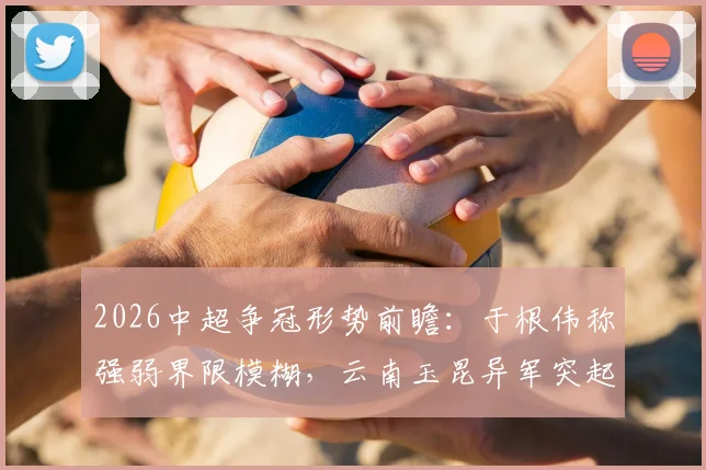 2026中超争冠形势前瞻:于根伟称强弱界限模糊,云南玉昆异军突起成关键变量