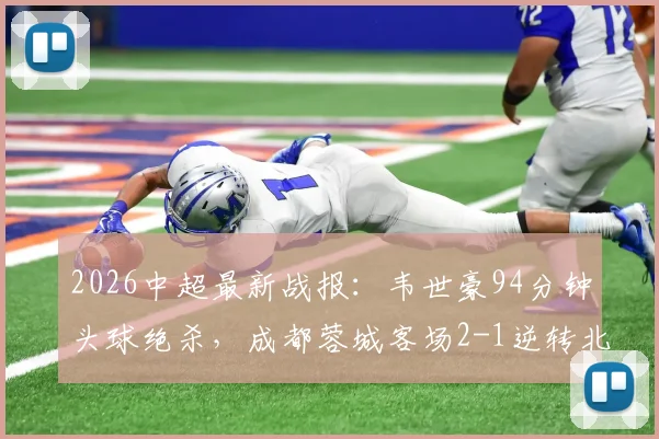 2026中超最新战报：韦世豪94分钟头球绝杀，成都蓉城客场2-1逆转北京国安，附全场录像回顾