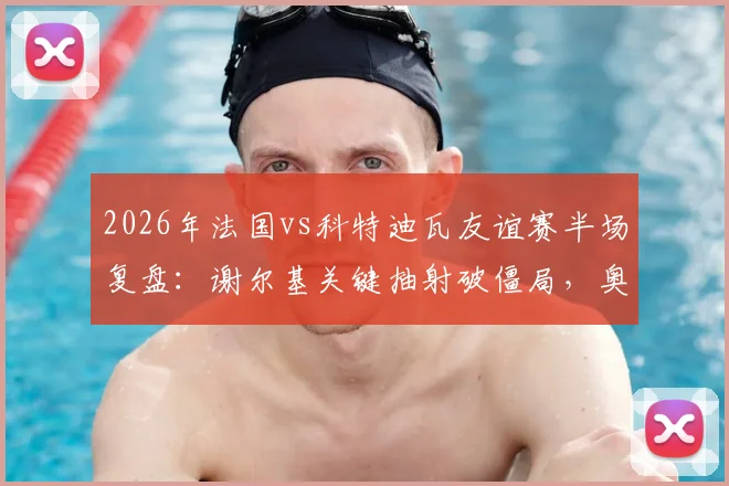 2026年法国vs科特迪瓦友谊赛半场复盘:谢尔基关键抽射破僵局,奥利塞屡造杀机,高卢雄鸡1-0领先
