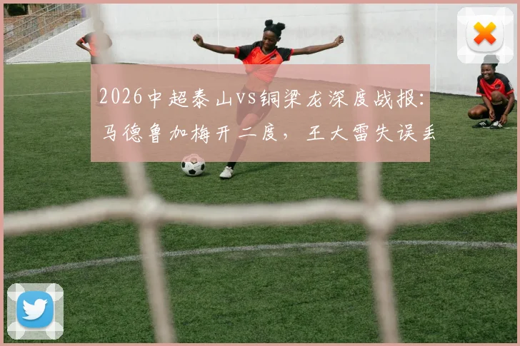 2026中超泰山vs铜梁龙深度战报：马德鲁加梅开二度，王大雷失误丢球成比赛转折点，附完整赛事解析与球员表现点评