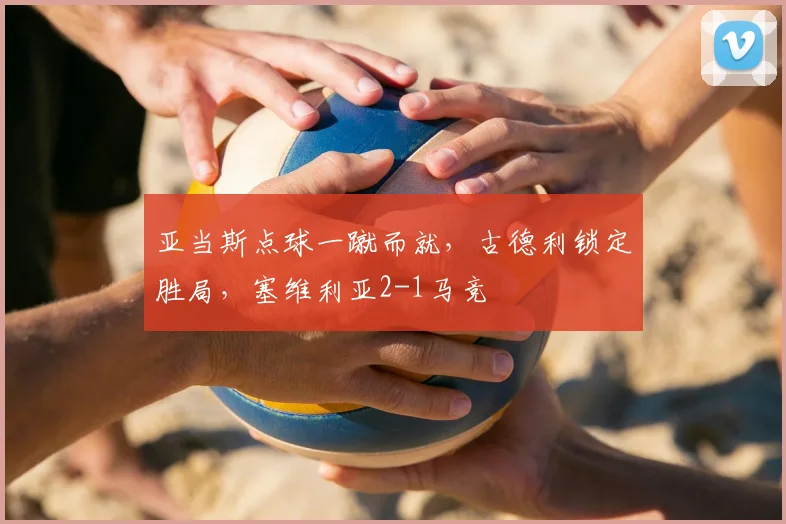 亚当斯点球一蹴而就,古德利锁定胜局,塞维利亚2-1马竞
