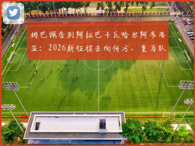 姆巴佩告别阿拉巴卡瓦哈尔阿韦洛亚:2026新征程去向何方,皇马队友回应引关注