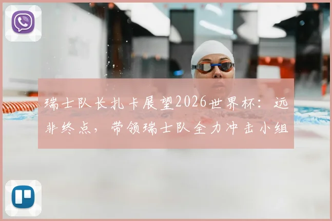 瑞士队长扎卡展望2026世界杯：远非终点，带领瑞士队全力冲击小组出线权