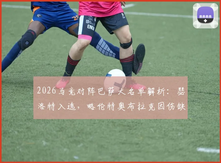 2026马竞对阵巴萨大名单解析:瑟洛特入选,略伦特奥布拉克因伤缺席,双方阵容完整度对比及影响