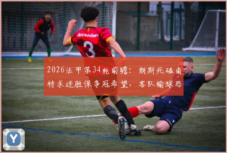 2026法甲第34轮前瞻：朗斯死磕南特求连胜保争冠希望，客队输球恐直接降级
