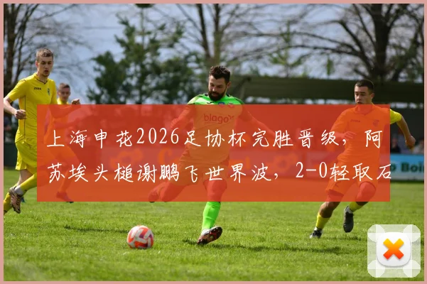 上海申花2026足协杯完胜晋级,阿苏埃头槌谢鹏飞世界波,2-0轻取石家庄功夫战术复盘